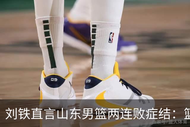 刘铁直言山东男篮两连败症结：篮板不拼、进攻分工不清