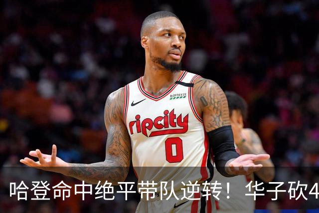 哈登命中绝平带队逆转！华子砍47+4燃尽，难耐库明加连丢关键罚球