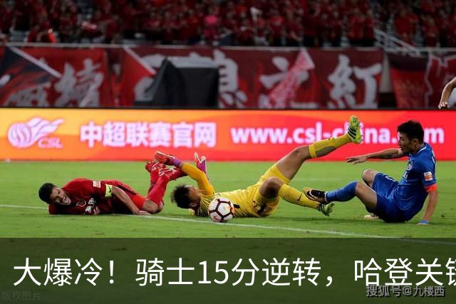 大爆冷！骑士15分逆转，哈登关键救赎，麦丹六犯驱逐，华子空砍47分