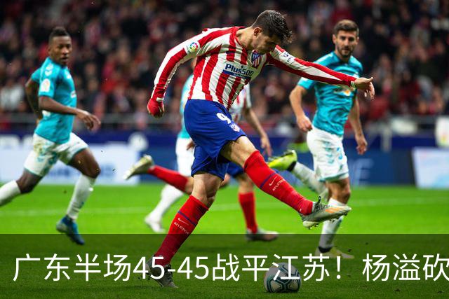 广东半场45-45战平江苏！杨溢砍12分，徐杰又梦游，杜锋现场观战