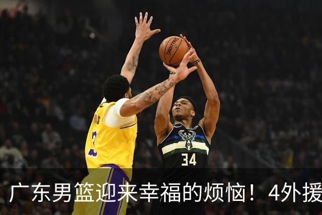 广东男篮迎来幸福的烦恼！4外援挤3名额，到底裁掉谁引发球迷的广泛关注与激烈讨论
