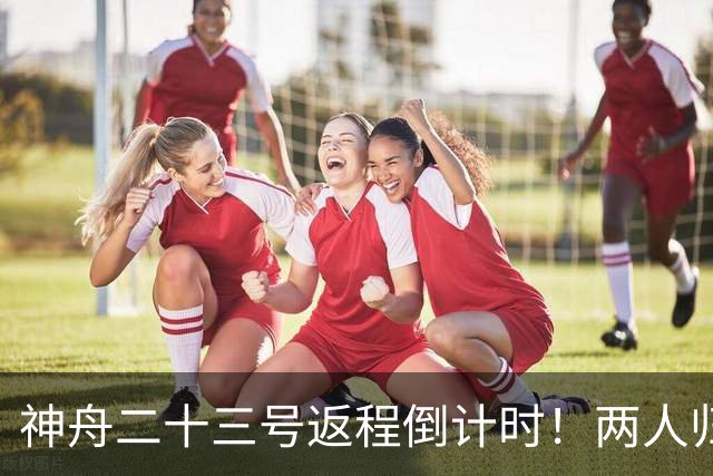 神舟二十三号返程倒计时！两人归来一人留守，下个乘组双指令长？