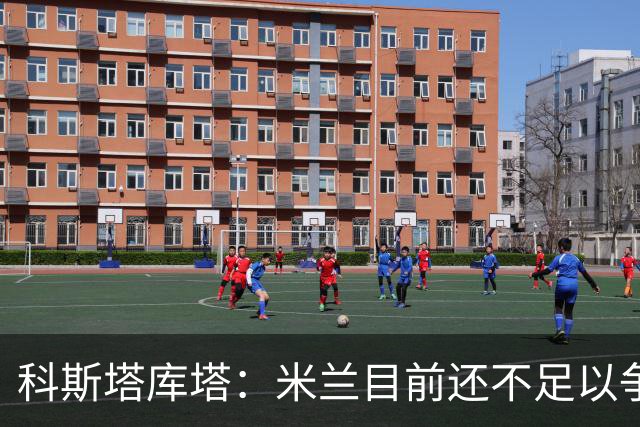 科斯塔库塔：米兰目前还不足以争冠，巴尔泰萨吉的表现让我惊喜