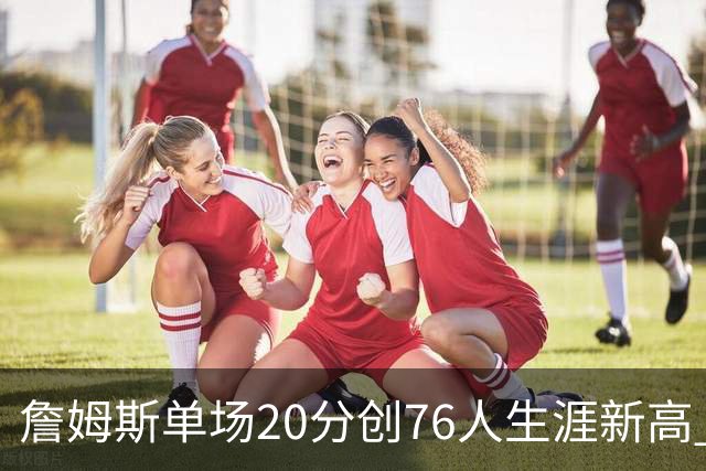 詹姆斯单场20分创76人生涯新高 赛后：和马克西做队友感觉太棒了