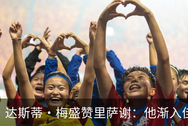 达斯蒂·梅盛赞里萨谢：他渐入佳境 为球队做了很多隐形贡献