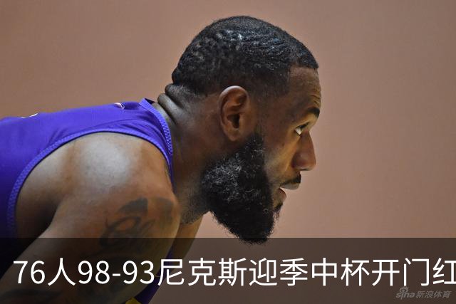 76人98-93尼克斯迎季中杯开门红，詹姆斯20+9+8，马克西27分，布伦森24分