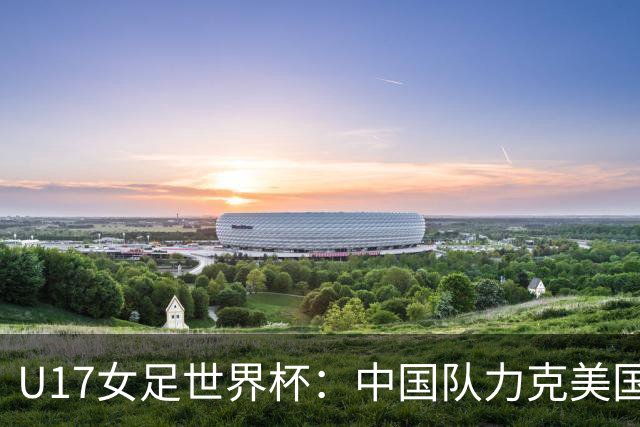U17女足世界杯：中国队力克美国队 三战全胜小组头名出线
